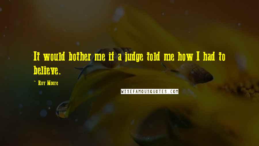 Roy Moore Quotes: It would bother me if a judge told me how I had to believe.