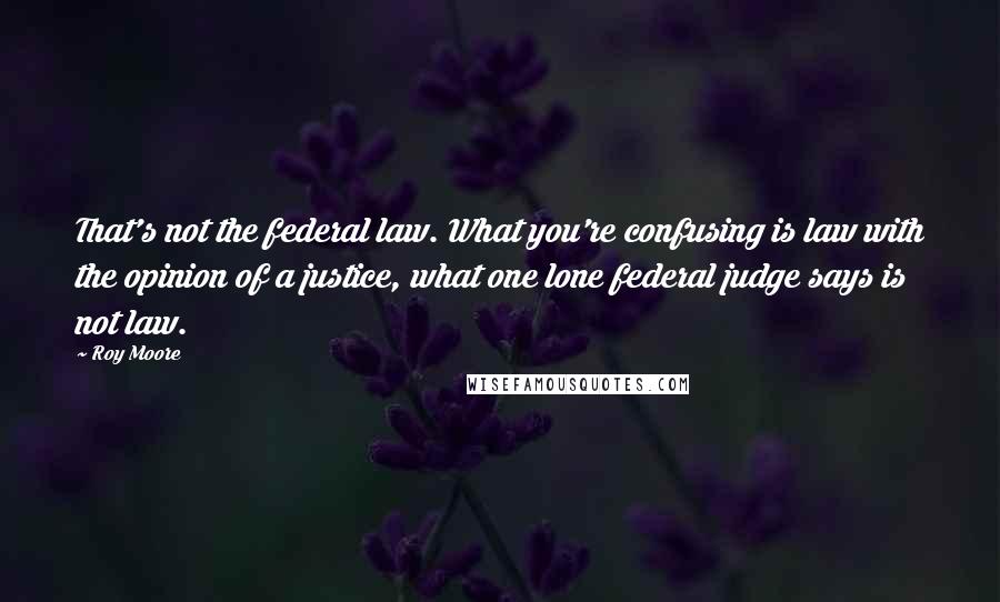 Roy Moore Quotes: That's not the federal law. What you're confusing is law with the opinion of a justice, what one lone federal judge says is not law.