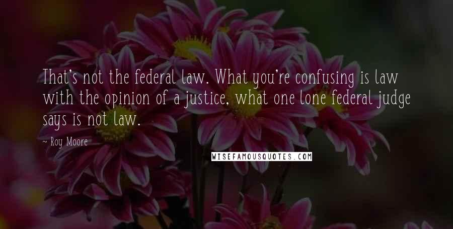 Roy Moore Quotes: That's not the federal law. What you're confusing is law with the opinion of a justice, what one lone federal judge says is not law.