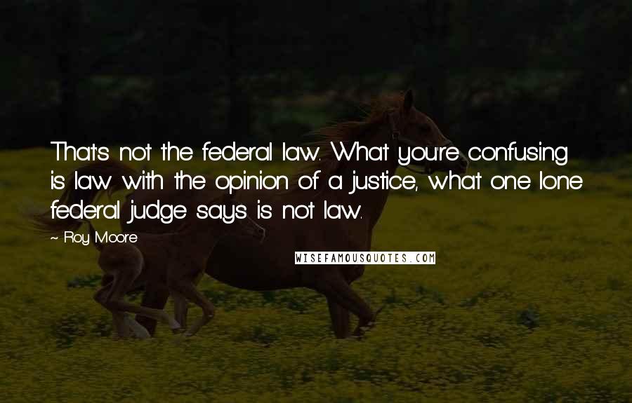 Roy Moore Quotes: That's not the federal law. What you're confusing is law with the opinion of a justice, what one lone federal judge says is not law.