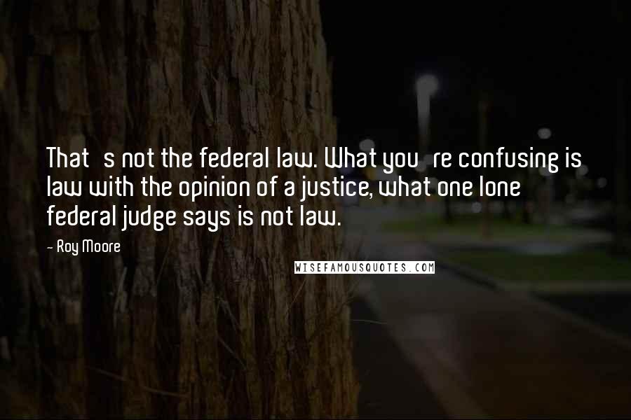 Roy Moore Quotes: That's not the federal law. What you're confusing is law with the opinion of a justice, what one lone federal judge says is not law.