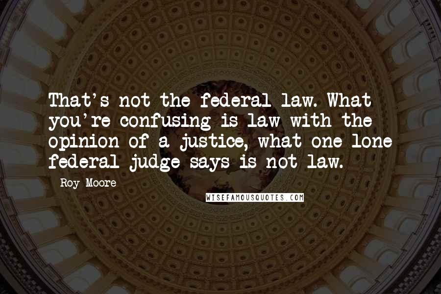 Roy Moore Quotes: That's not the federal law. What you're confusing is law with the opinion of a justice, what one lone federal judge says is not law.