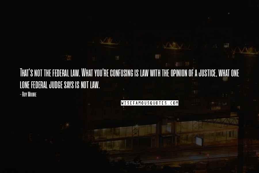 Roy Moore Quotes: That's not the federal law. What you're confusing is law with the opinion of a justice, what one lone federal judge says is not law.