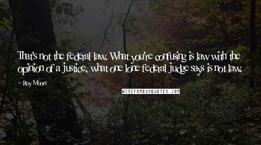 Roy Moore Quotes: That's not the federal law. What you're confusing is law with the opinion of a justice, what one lone federal judge says is not law.