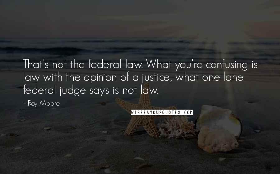 Roy Moore Quotes: That's not the federal law. What you're confusing is law with the opinion of a justice, what one lone federal judge says is not law.