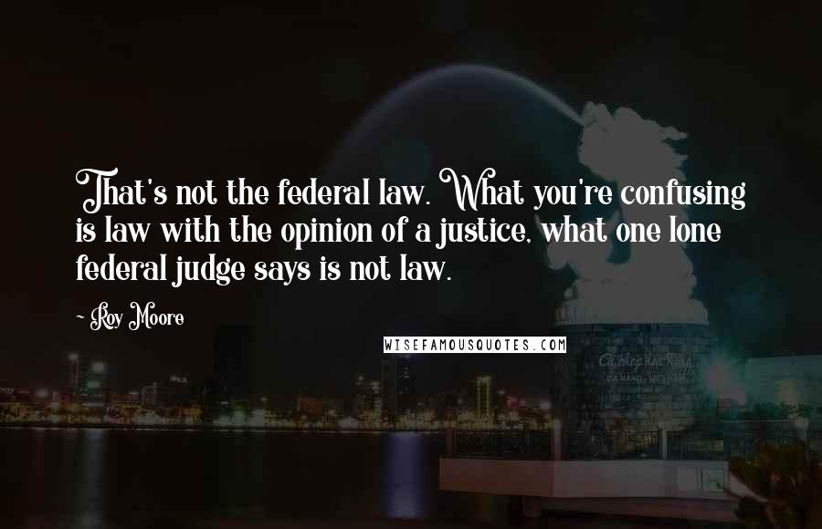 Roy Moore Quotes: That's not the federal law. What you're confusing is law with the opinion of a justice, what one lone federal judge says is not law.