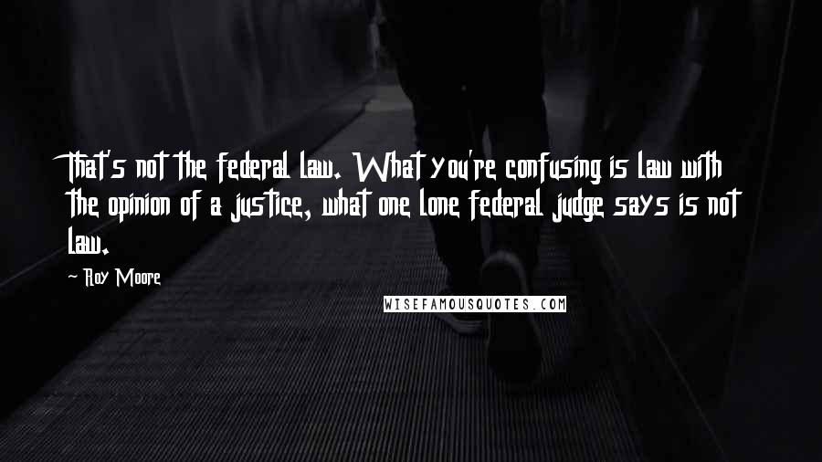 Roy Moore Quotes: That's not the federal law. What you're confusing is law with the opinion of a justice, what one lone federal judge says is not law.