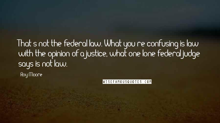 Roy Moore Quotes: That's not the federal law. What you're confusing is law with the opinion of a justice, what one lone federal judge says is not law.