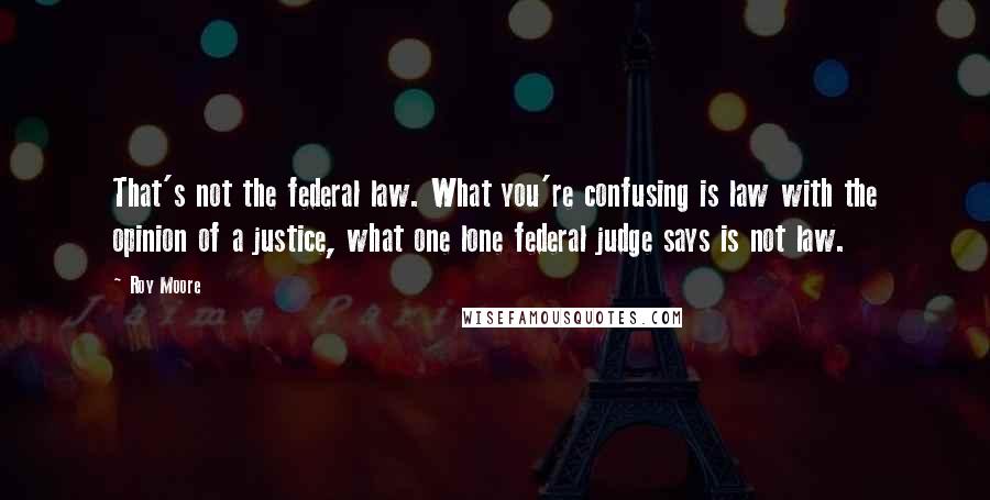 Roy Moore Quotes: That's not the federal law. What you're confusing is law with the opinion of a justice, what one lone federal judge says is not law.