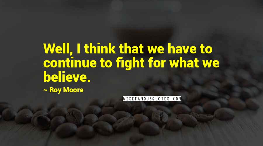 Roy Moore Quotes: Well, I think that we have to continue to fight for what we believe.