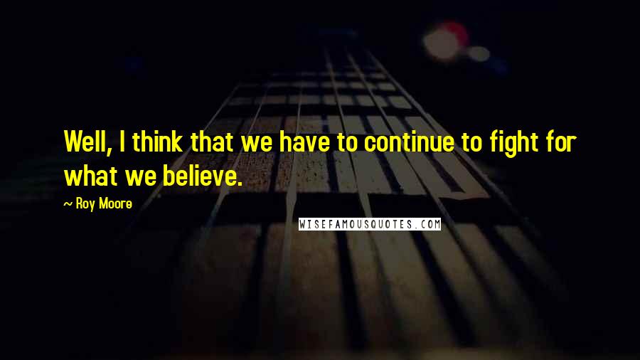 Roy Moore Quotes: Well, I think that we have to continue to fight for what we believe.