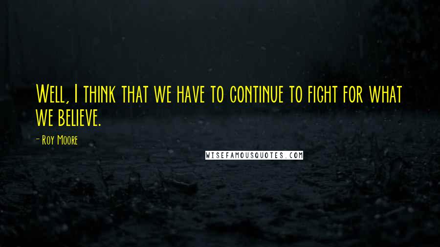 Roy Moore Quotes: Well, I think that we have to continue to fight for what we believe.