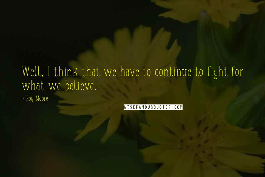 Roy Moore Quotes: Well, I think that we have to continue to fight for what we believe.