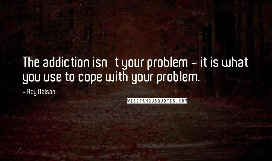 Roy Nelson Quotes: The addiction isn't your problem - it is what you use to cope with your problem.