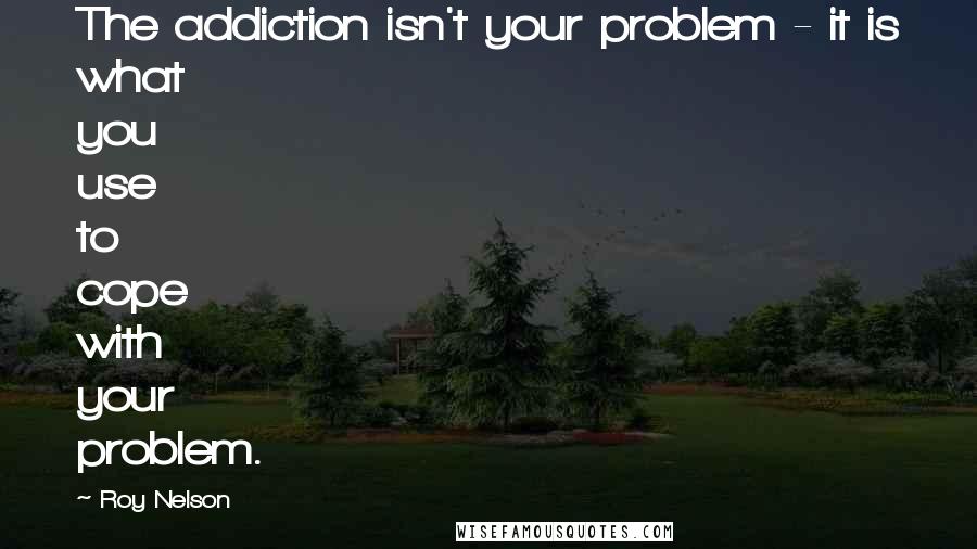 Roy Nelson Quotes: The addiction isn't your problem - it is what you use to cope with your problem.