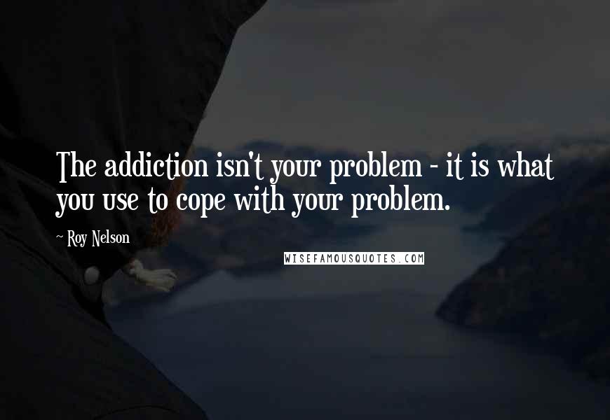 Roy Nelson Quotes: The addiction isn't your problem - it is what you use to cope with your problem.