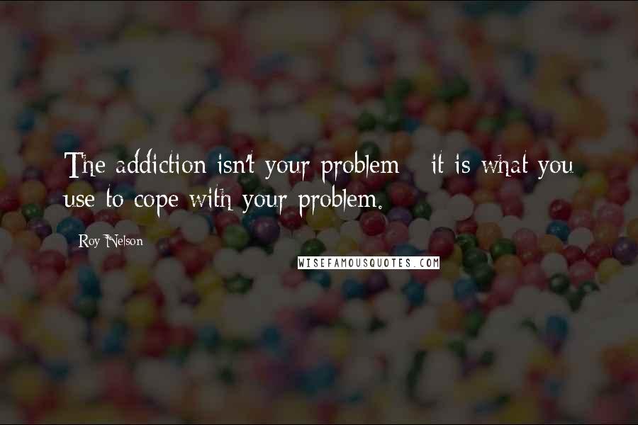 Roy Nelson Quotes: The addiction isn't your problem - it is what you use to cope with your problem.