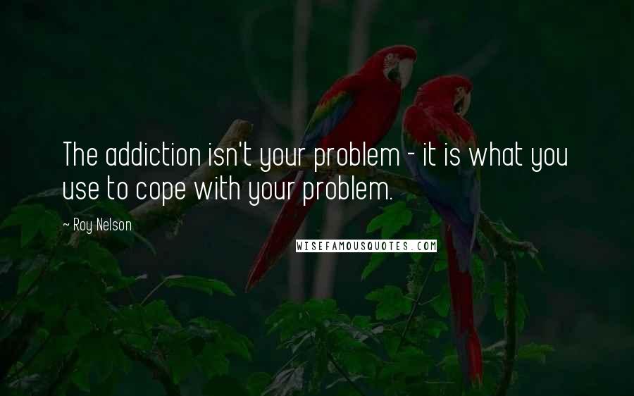 Roy Nelson Quotes: The addiction isn't your problem - it is what you use to cope with your problem.