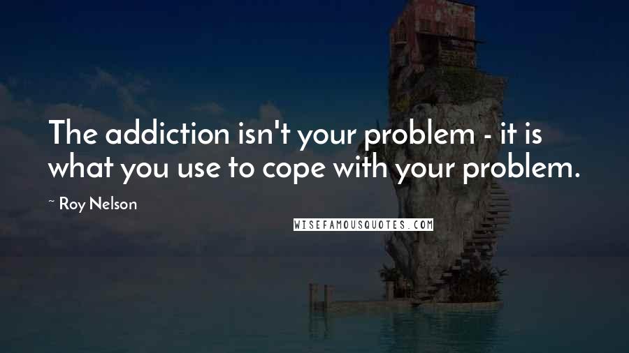 Roy Nelson Quotes: The addiction isn't your problem - it is what you use to cope with your problem.