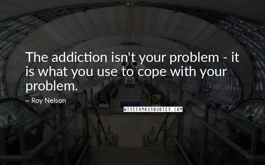 Roy Nelson Quotes: The addiction isn't your problem - it is what you use to cope with your problem.