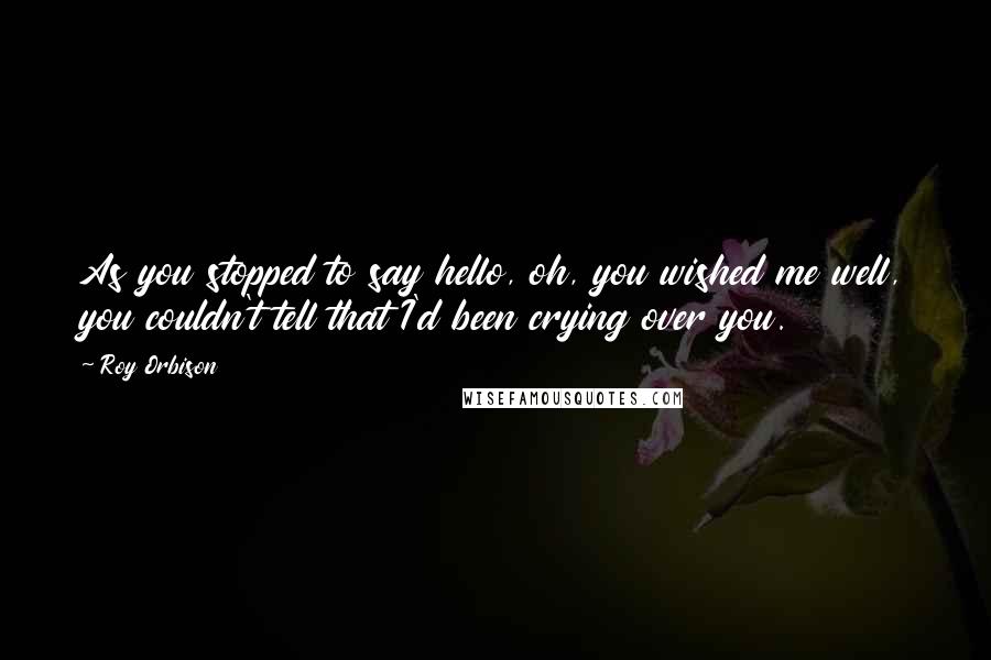 Roy Orbison Quotes: As you stopped to say hello, oh, you wished me well, you couldn't tell that I'd been crying over you.