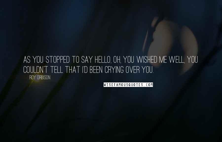 Roy Orbison Quotes: As you stopped to say hello, oh, you wished me well, you couldn't tell that I'd been crying over you.