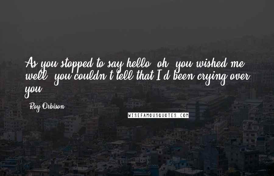 Roy Orbison Quotes: As you stopped to say hello, oh, you wished me well, you couldn't tell that I'd been crying over you.