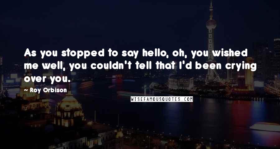 Roy Orbison Quotes: As you stopped to say hello, oh, you wished me well, you couldn't tell that I'd been crying over you.