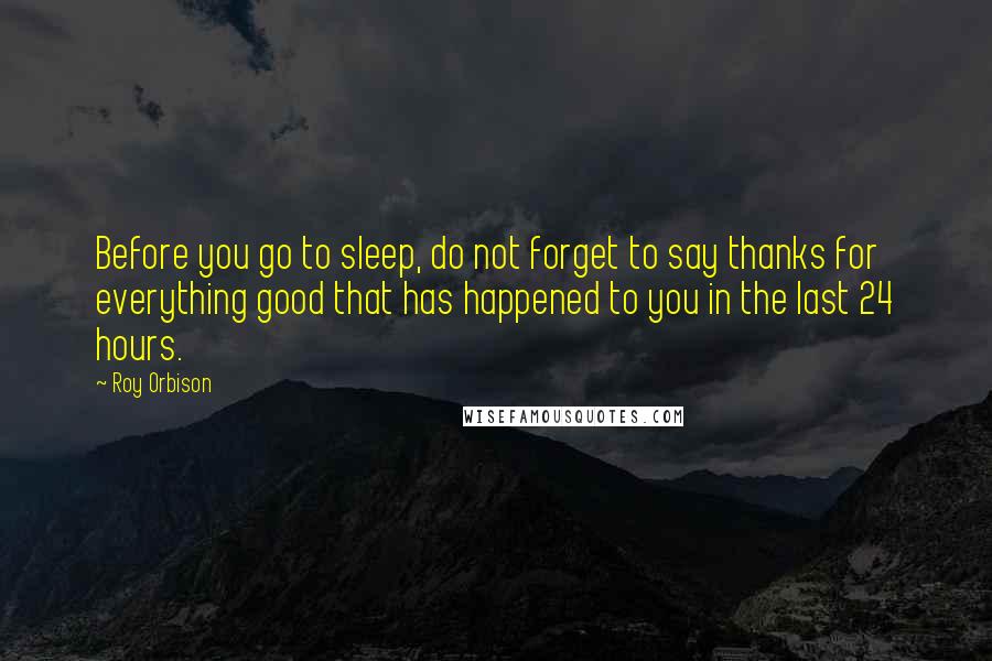 Roy Orbison Quotes: Before you go to sleep, do not forget to say thanks for everything good that has happened to you in the last 24 hours.