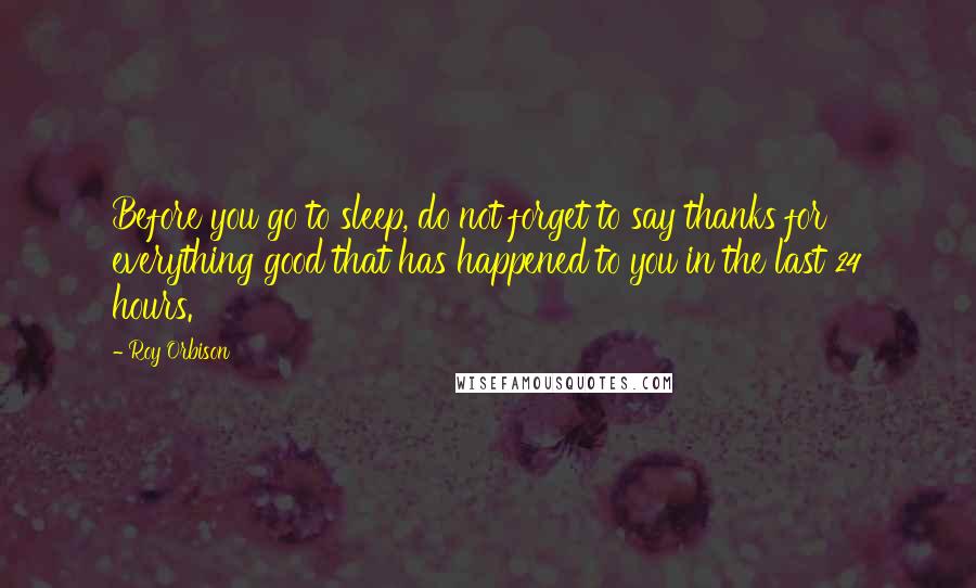 Roy Orbison Quotes: Before you go to sleep, do not forget to say thanks for everything good that has happened to you in the last 24 hours.