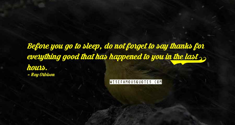 Roy Orbison Quotes: Before you go to sleep, do not forget to say thanks for everything good that has happened to you in the last 24 hours.
