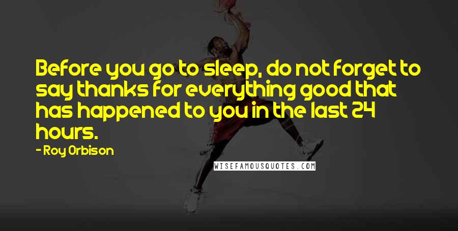 Roy Orbison Quotes: Before you go to sleep, do not forget to say thanks for everything good that has happened to you in the last 24 hours.