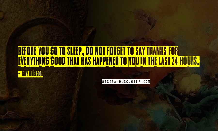 Roy Orbison Quotes: Before you go to sleep, do not forget to say thanks for everything good that has happened to you in the last 24 hours.