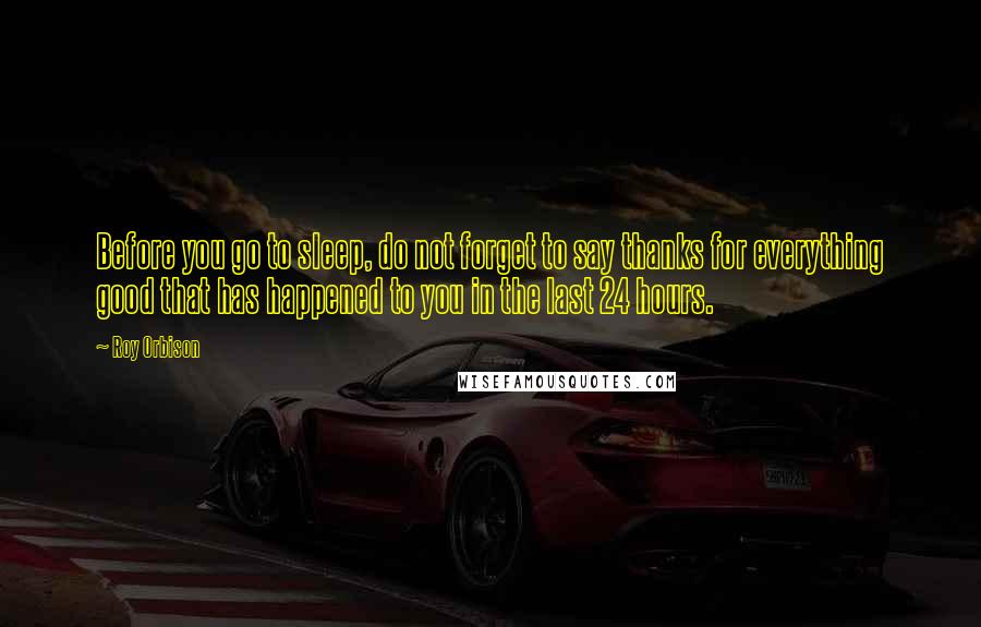 Roy Orbison Quotes: Before you go to sleep, do not forget to say thanks for everything good that has happened to you in the last 24 hours.