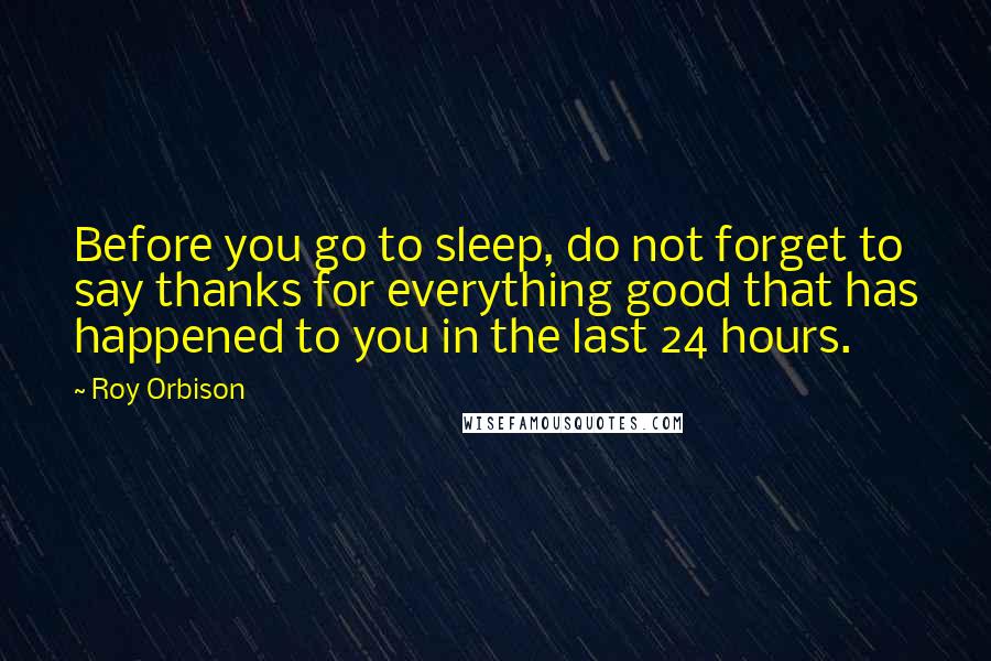 Roy Orbison Quotes: Before you go to sleep, do not forget to say thanks for everything good that has happened to you in the last 24 hours.