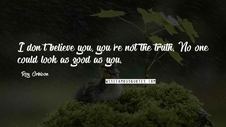 Roy Orbison Quotes: I don't believe you, you're not the truth. No one could look as good as you.