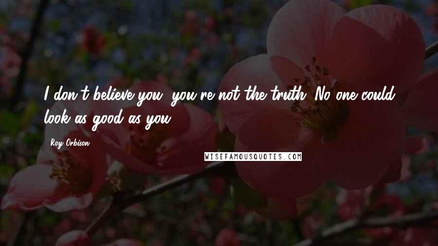 Roy Orbison Quotes: I don't believe you, you're not the truth. No one could look as good as you.