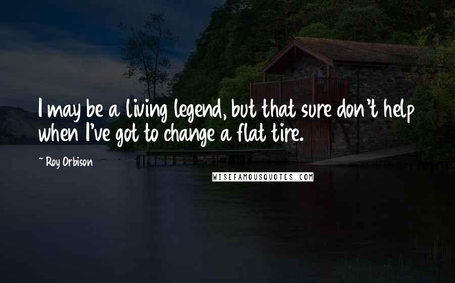 Roy Orbison Quotes: I may be a living legend, but that sure don't help when I've got to change a flat tire.