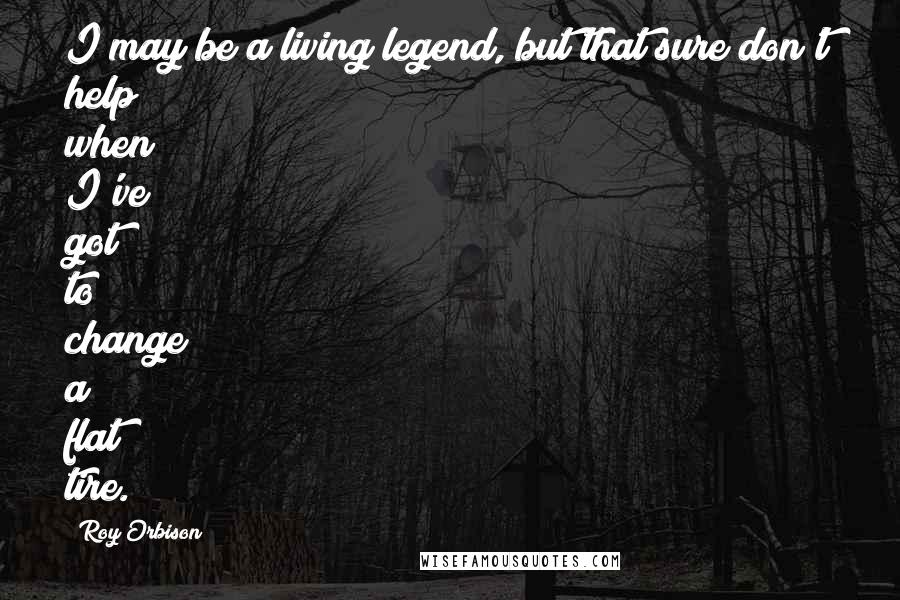 Roy Orbison Quotes: I may be a living legend, but that sure don't help when I've got to change a flat tire.