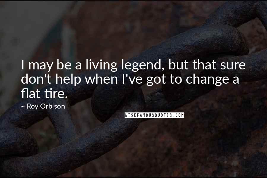 Roy Orbison Quotes: I may be a living legend, but that sure don't help when I've got to change a flat tire.