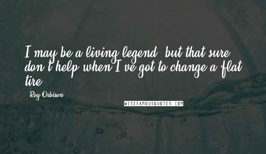 Roy Orbison Quotes: I may be a living legend, but that sure don't help when I've got to change a flat tire.