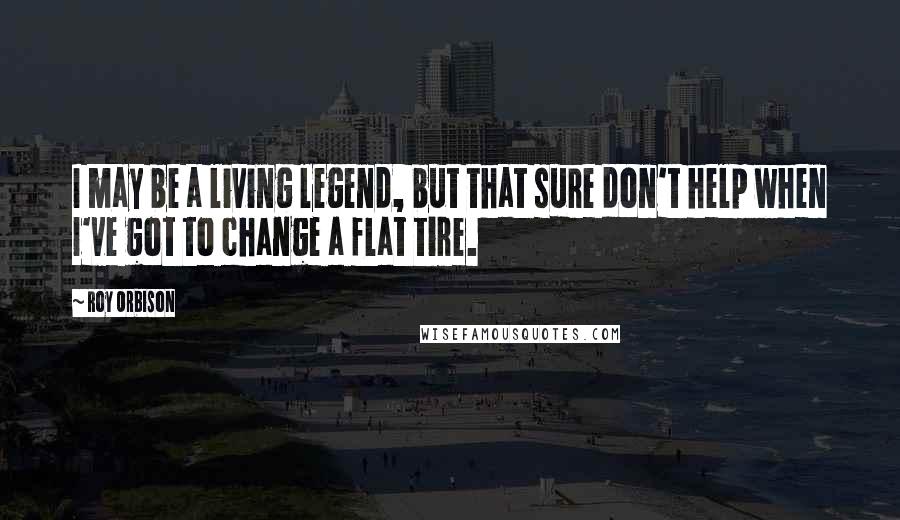 Roy Orbison Quotes: I may be a living legend, but that sure don't help when I've got to change a flat tire.