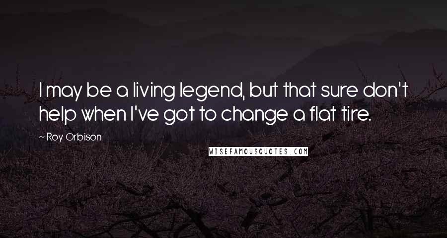 Roy Orbison Quotes: I may be a living legend, but that sure don't help when I've got to change a flat tire.