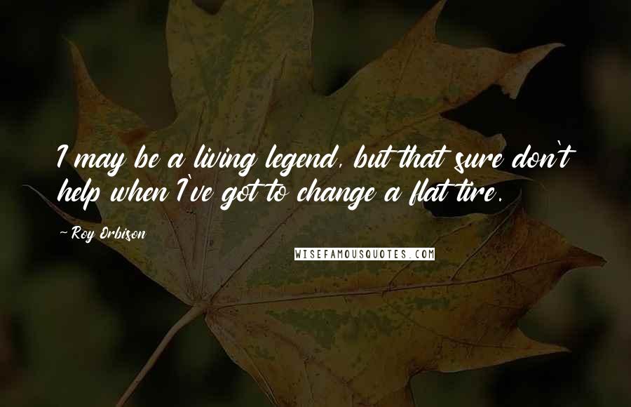 Roy Orbison Quotes: I may be a living legend, but that sure don't help when I've got to change a flat tire.