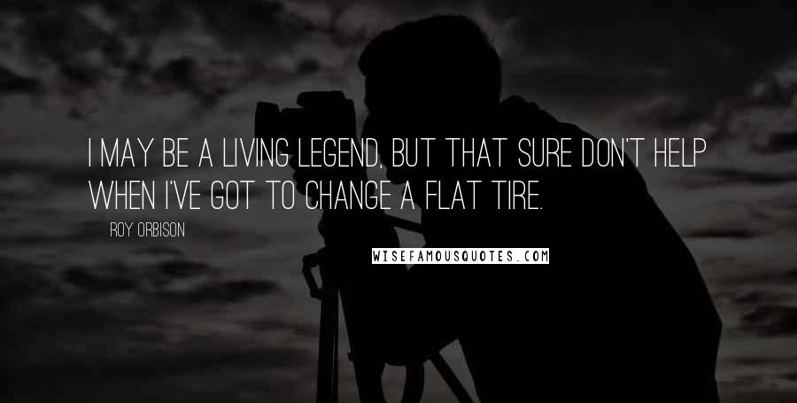 Roy Orbison Quotes: I may be a living legend, but that sure don't help when I've got to change a flat tire.