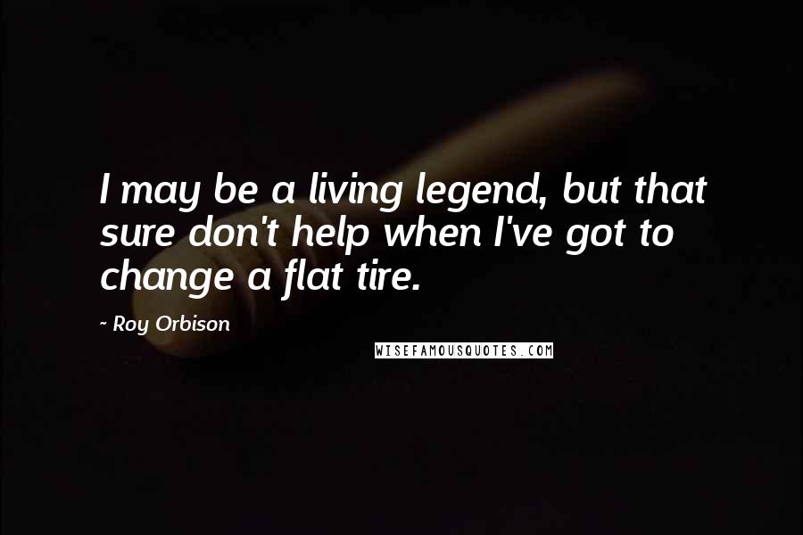 Roy Orbison Quotes: I may be a living legend, but that sure don't help when I've got to change a flat tire.