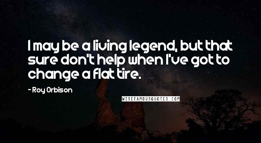 Roy Orbison Quotes: I may be a living legend, but that sure don't help when I've got to change a flat tire.