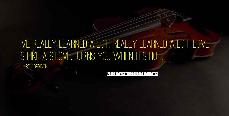 Roy Orbison Quotes: I've really learned a lot, really learned a lot, love is like a stove, burns you when it's hot.