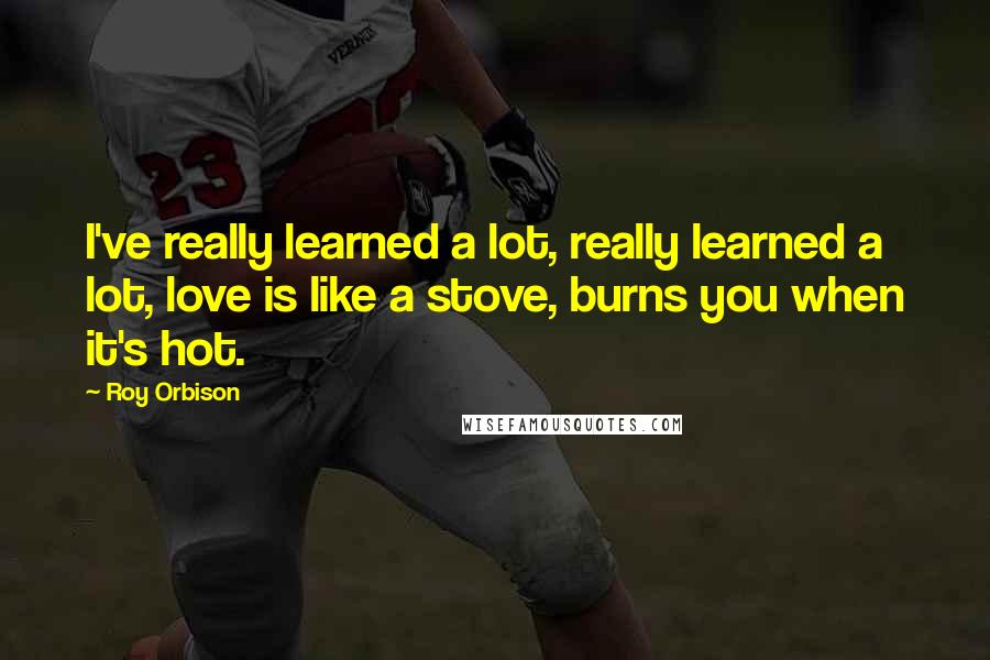 Roy Orbison Quotes: I've really learned a lot, really learned a lot, love is like a stove, burns you when it's hot.