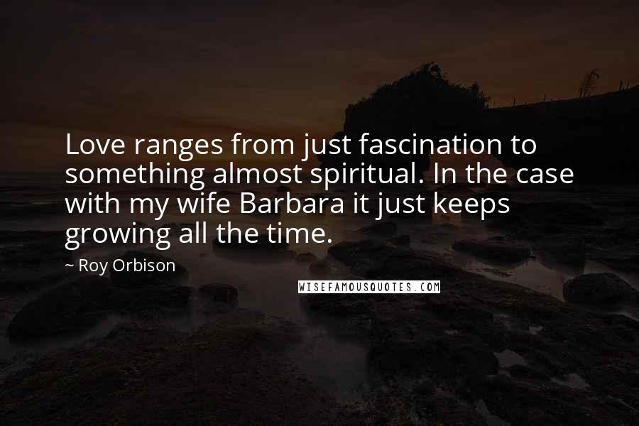 Roy Orbison Quotes: Love ranges from just fascination to something almost spiritual. In the case with my wife Barbara it just keeps growing all the time.